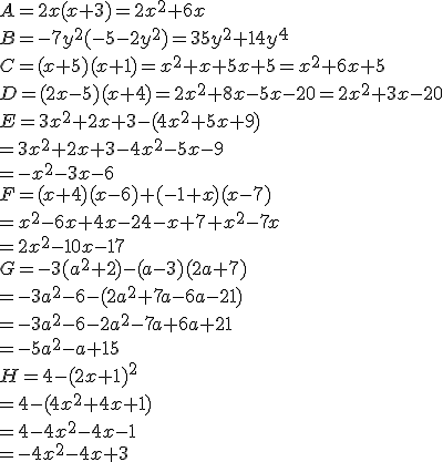 A = 2x(x + 3)=2x^2+6x \\B = -7y^2(-5- 2y^2)=35y^2+14y^4 \\C = (x + 5)(x + 1)=x^2+x+5x+5=x^2+6x+5 \\D = (2x - 5) (x + 4)=2x^2+8x-5x-20=2x^2+3x-20 \\E = 3x^2+2x+3-(4x^2+5x+9)\\=3x^2+2x+3-4x^2-5x-9\\=-x^2-3x-6 \\F = (x + 4)(x - 6) + (-1 + x)(x - 7)\\=x^2-6x+4x-24-x+7+x^2-7x\\=2x^2-10x-17 \\ \\ G = -3(a^2 + 2) -(a -3)(2a + 7)\\=-3a^2-6-(2a^2+7a-6a-21)\\=-3a^2-6-2a^2-7a+6a+21\\=-5a^2-a+15 \\H = 4 -(2x + 1)^2\\=4-(4x^2+4x+1)\\=4-4x^2-4x-1\\=-4x^2-4x+3